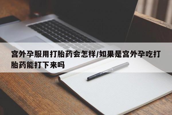 药流药购买联系宫外孕服用打胎药会怎样/如果是宫外孕吃打胎药能打下来吗